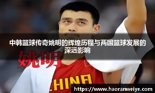 中韩篮球传奇姚明的辉煌历程与两国篮球发展的深远影响