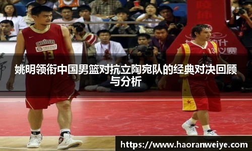 姚明领衔中国男篮对抗立陶宛队的经典对决回顾与分析